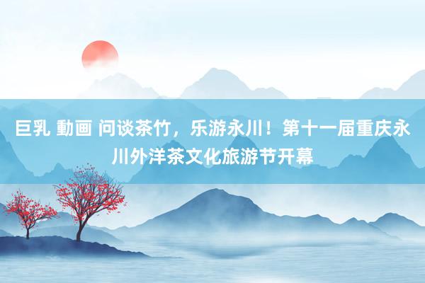 巨乳 動画 问谈茶竹，乐游永川！第十一届重庆永川外洋茶文化旅游节开幕