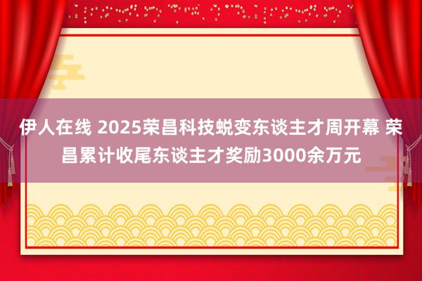 伊人在线 2025荣昌科技蜕变东谈主才周开幕 荣昌累计收尾东谈主才奖励3000余万元