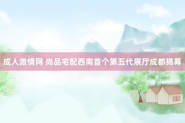 成人激情网 尚品宅配西南首个第五代展厅成都揭幕