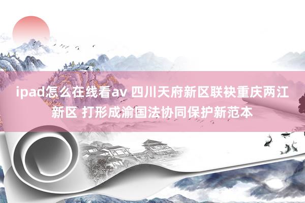 ipad怎么在线看av 四川天府新区联袂重庆两江新区 打形成渝国法协同保护新范本