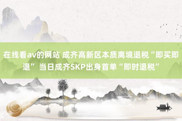 在线看av的网站 成齐高新区本质离境退税“即买即退” 当日成齐SKP出身首单“即时退税”