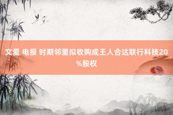 文爱 电报 时期邻里拟收购成王人合达联行科技20%股权