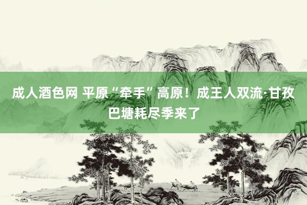 成人酒色网 平原“牵手”高原！成王人双流·甘孜巴塘耗尽季来了