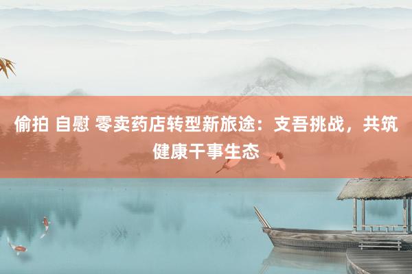偷拍 自慰 零卖药店转型新旅途：支吾挑战，共筑健康干事生态