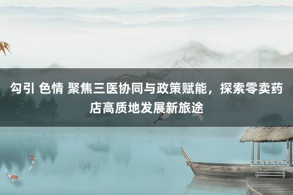 勾引 色情 聚焦三医协同与政策赋能，探索零卖药店高质地发展新旅途