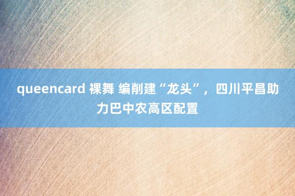 queencard 裸舞 编削建“龙头”，四川平昌助力巴中农高区配置