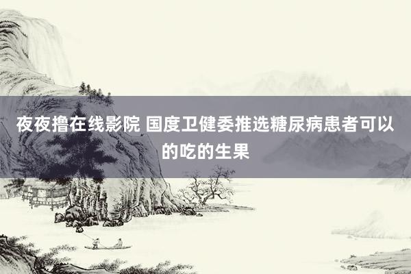 夜夜撸在线影院 国度卫健委推选糖尿病患者可以的吃的生果