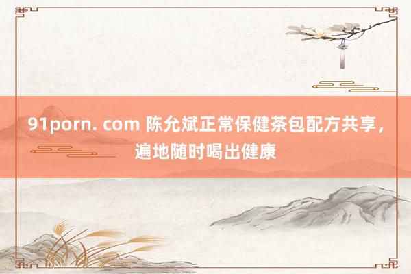 91porn. com 陈允斌正常保健茶包配方共享，遍地随时喝出健康