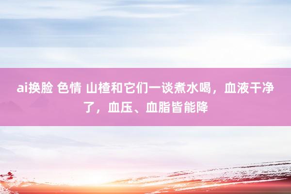 ai换脸 色情 山楂和它们一谈煮水喝，血液干净了，血压、血脂皆能降