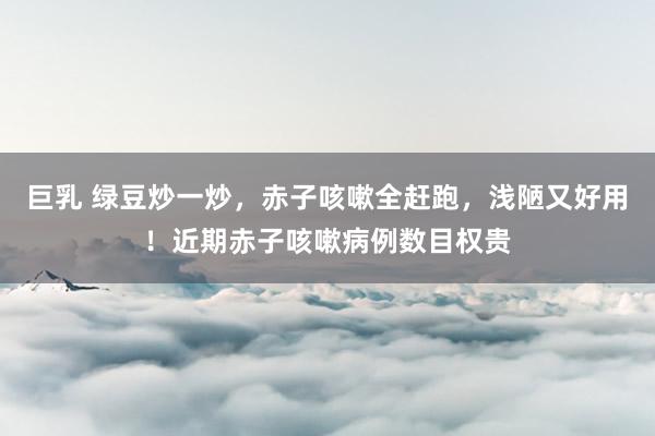 巨乳 绿豆炒一炒，赤子咳嗽全赶跑，浅陋又好用！近期赤子咳嗽病例数目权贵