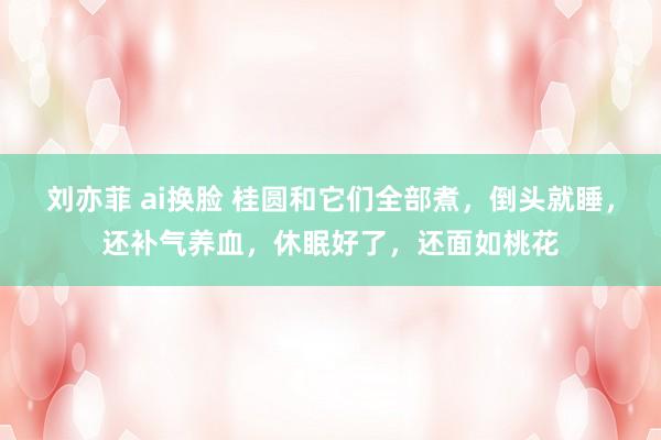 刘亦菲 ai换脸 桂圆和它们全部煮，倒头就睡，还补气养血，休眠好了，还面如桃花