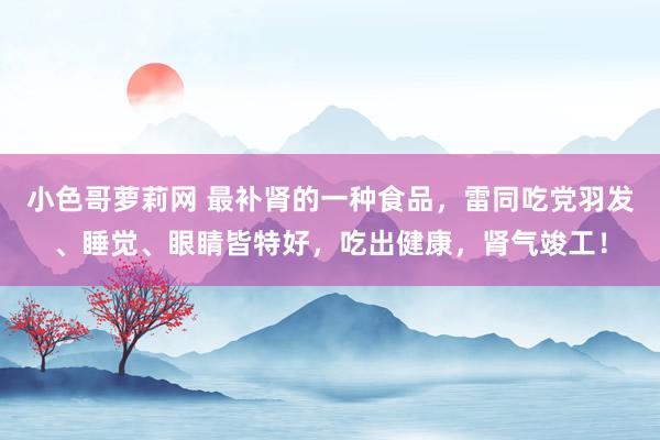 小色哥萝莉网 最补肾的一种食品，雷同吃党羽发、睡觉、眼睛皆特好，吃出健康，肾气竣工！