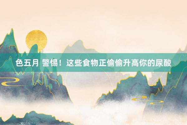 色五月 警惕！这些食物正偷偷升高你的尿酸
