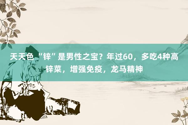 天天色 “锌”是男性之宝？年过60，多吃4种高锌菜，增强免疫，龙马精神