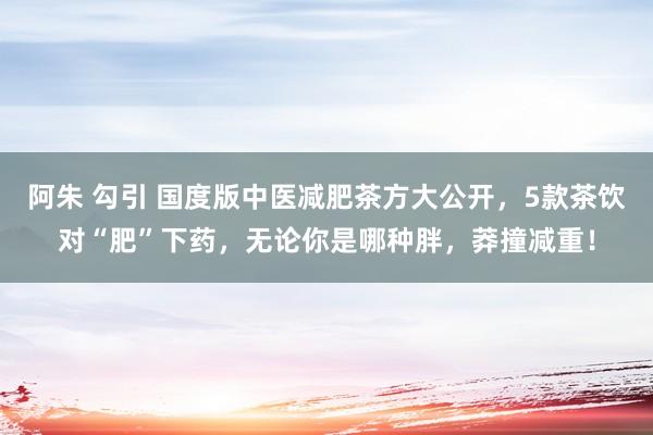 阿朱 勾引 国度版中医减肥茶方大公开，5款茶饮对“肥”下药，无论你是哪种胖，莽撞减重！