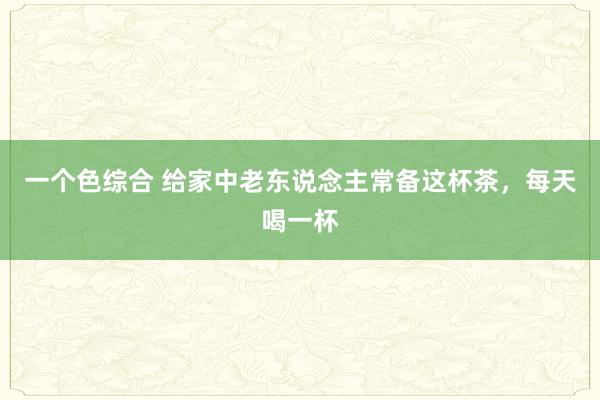 一个色综合 给家中老东说念主常备这杯茶，每天喝一杯