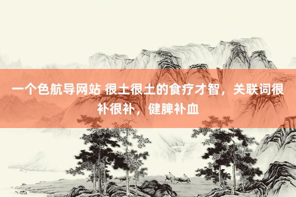 一个色航导网站 很土很土的食疗才智，关联词很补很补，健脾补血