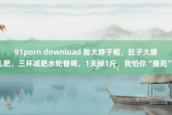 91porn download 脸大脖子粗，肚子大腰儿肥，三杯减肥水轮替喝，1天掉1斤，我怕你“瘦死”！