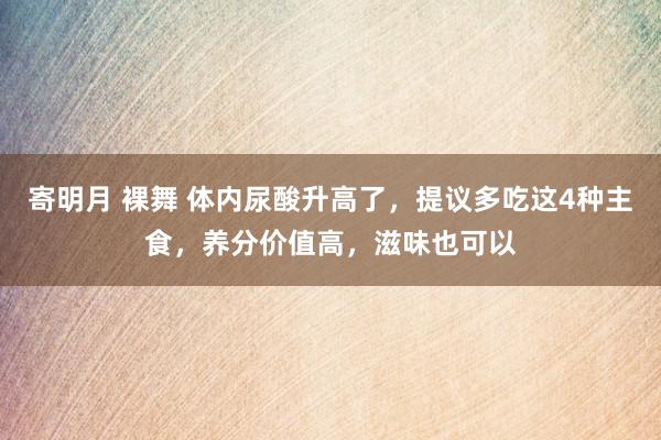 寄明月 裸舞 体内尿酸升高了，提议多吃这4种主食，养分价值高，滋味也可以