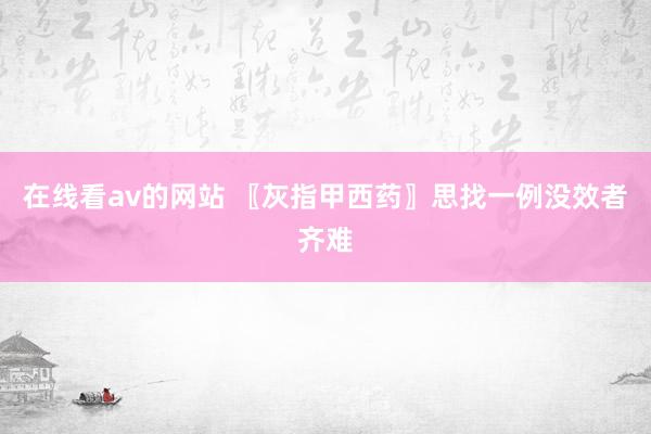 在线看av的网站 〖灰指甲西药〗思找一例没效者齐难