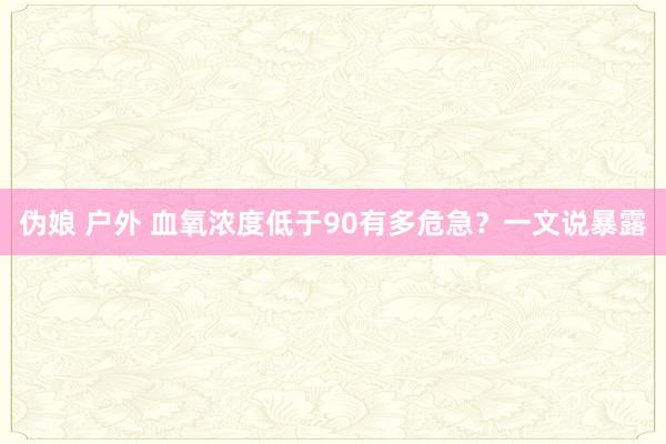 伪娘 户外 血氧浓度低于90有多危急？一文说暴露