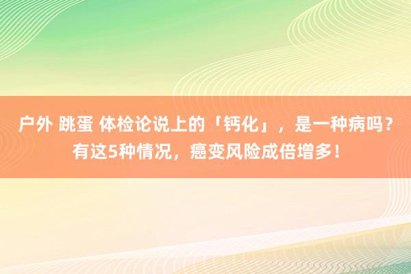 户外 跳蛋 体检论说上的「钙化」，是一种病吗？有这5种情况，癌变风险成倍增多！