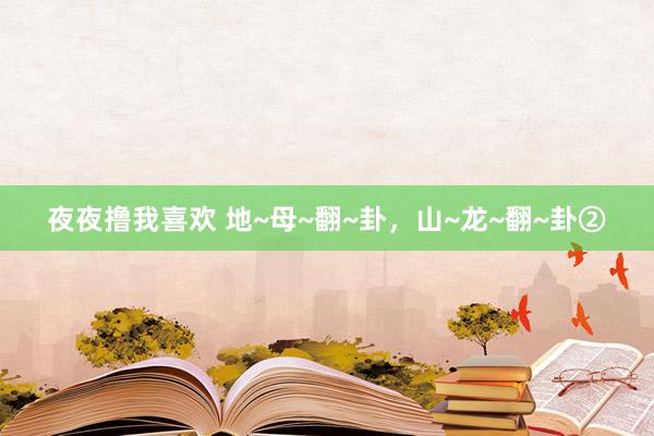 夜夜撸我喜欢 地~母~翻~卦，山~龙~翻~卦②