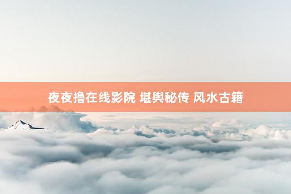 夜夜撸在线影院 堪舆秘传 风水古籍