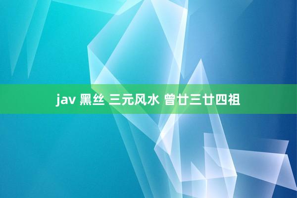 jav 黑丝 三元风水 曾廿三廿四祖