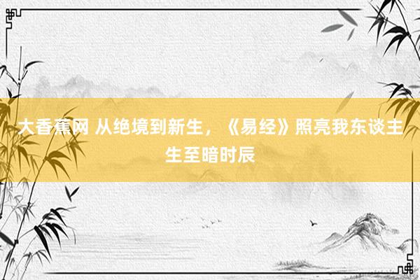 大香蕉网 从绝境到新生，《易经》照亮我东谈主生至暗时辰