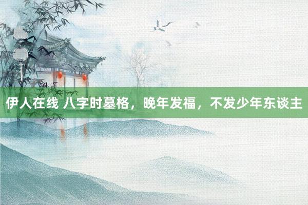 伊人在线 八字时墓格，晚年发福，不发少年东谈主