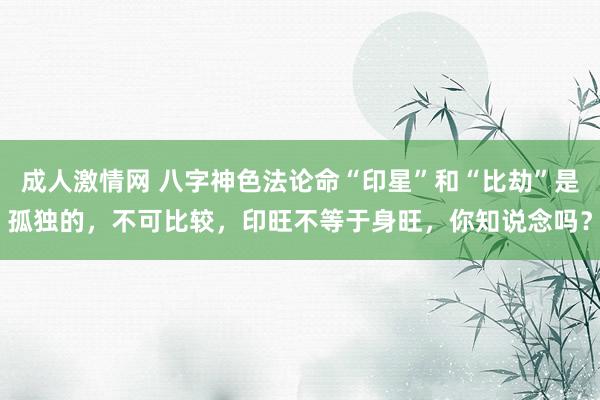 成人激情网 八字神色法论命“印星”和“比劫”是孤独的，不可比较，印旺不等于身旺，你知说念吗？