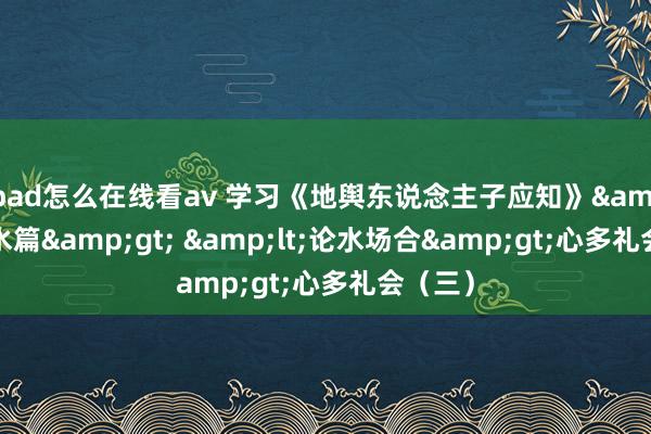 ipad怎么在线看av 学习《地舆东说念主子应知》&lt;论水篇&gt; &lt;论水场合&gt;心多礼会（三）