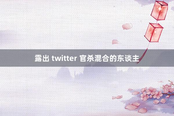 露出 twitter 官杀混合的东谈主
