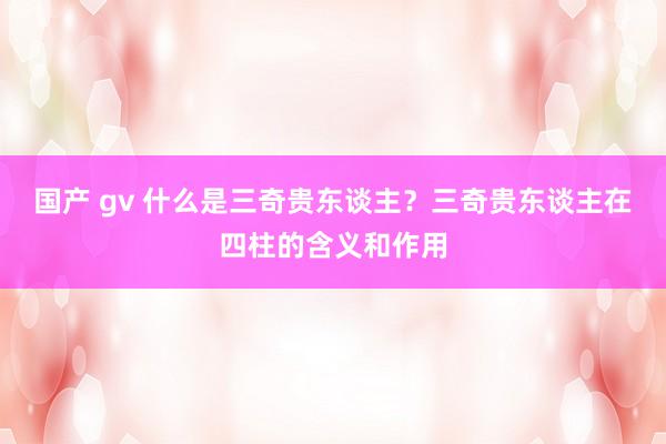国产 gv 什么是三奇贵东谈主？三奇贵东谈主在四柱的含义和作用