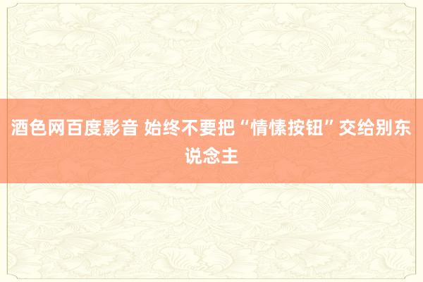 酒色网百度影音 始终不要把“情愫按钮”交给别东说念主