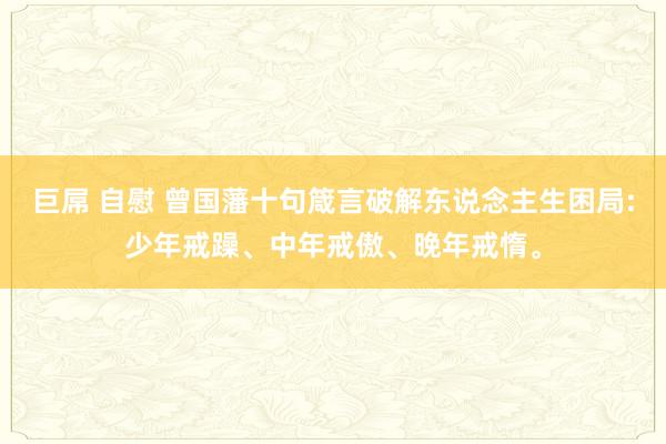 巨屌 自慰 曾国藩十句箴言破解东说念主生困局:少年戒躁、中年戒傲、晚年戒惰。