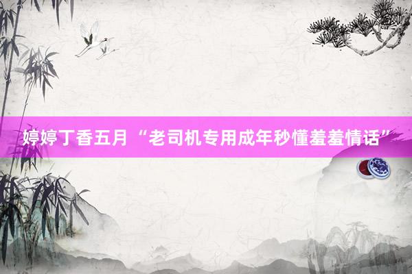婷婷丁香五月 “老司机专用成年秒懂羞羞情话”